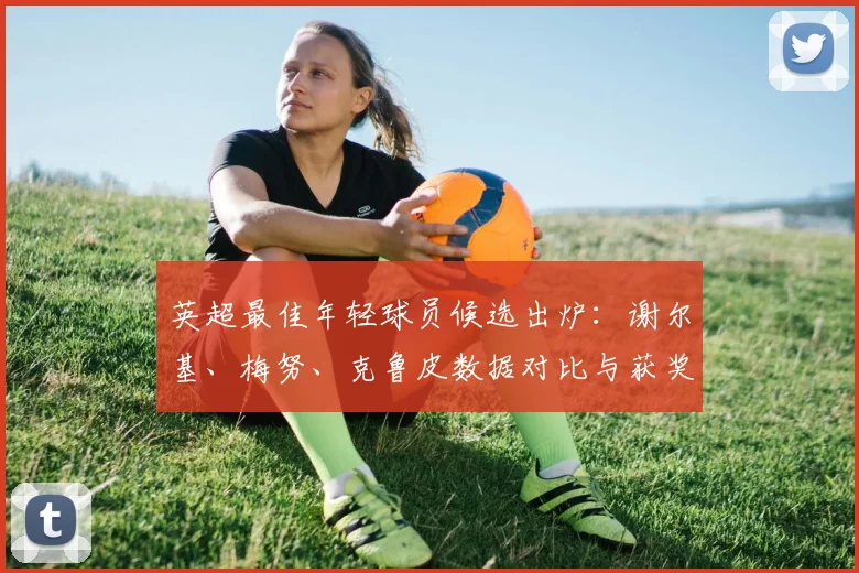 英超最佳年轻球员候选出炉：谢尔基、梅努、克鲁皮数据对比与获奖前景分析