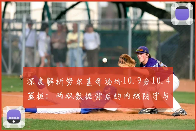 深度解析努尔基奇场均10.9分10.4篮板：两双数据背后的内线防守与战术价值