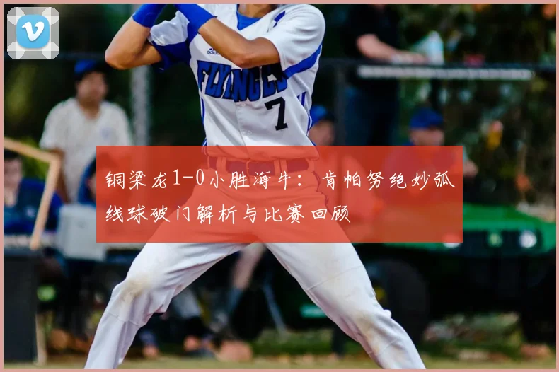 铜梁龙1-0小胜海牛:肯帕努绝妙弧线球破门解析与比赛回顾