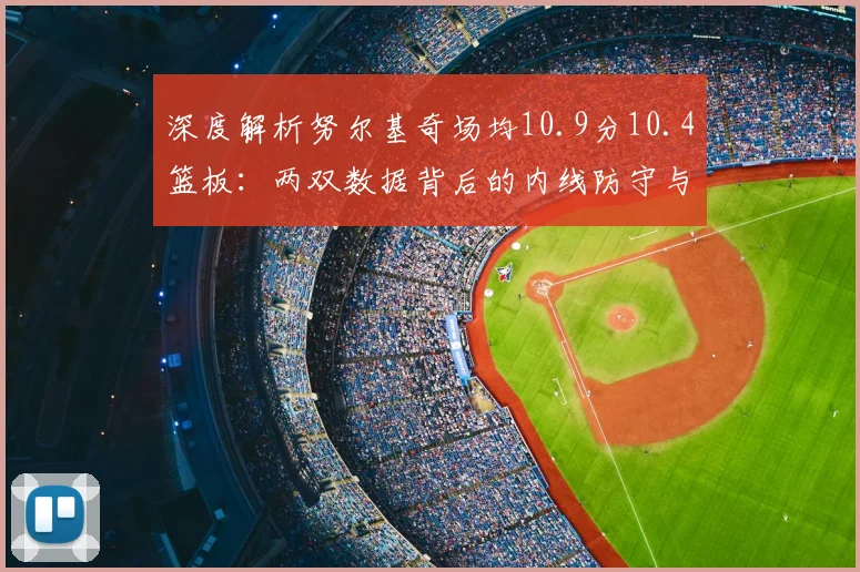 深度解析努尔基奇场均10.9分10.4篮板：两双数据背后的内线防守与战术价值