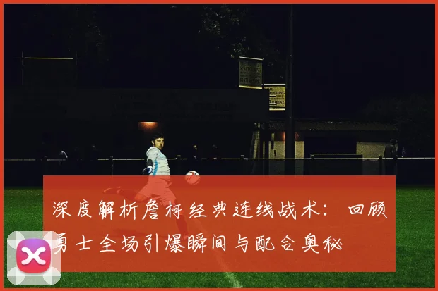 深度解析詹柯经典连线战术：回顾勇士全场引爆瞬间与配合奥秘