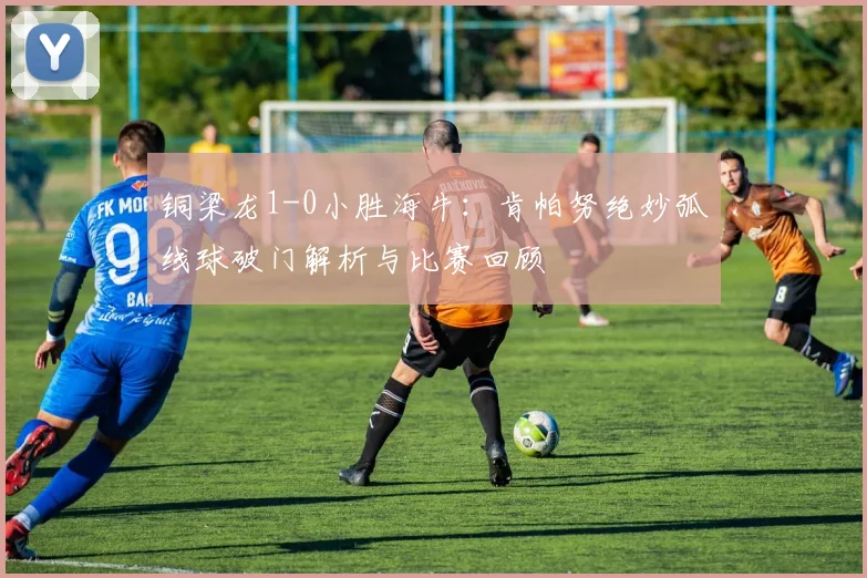 铜梁龙1-0小胜海牛：肯帕努绝妙弧线球破门解析与比赛回顾